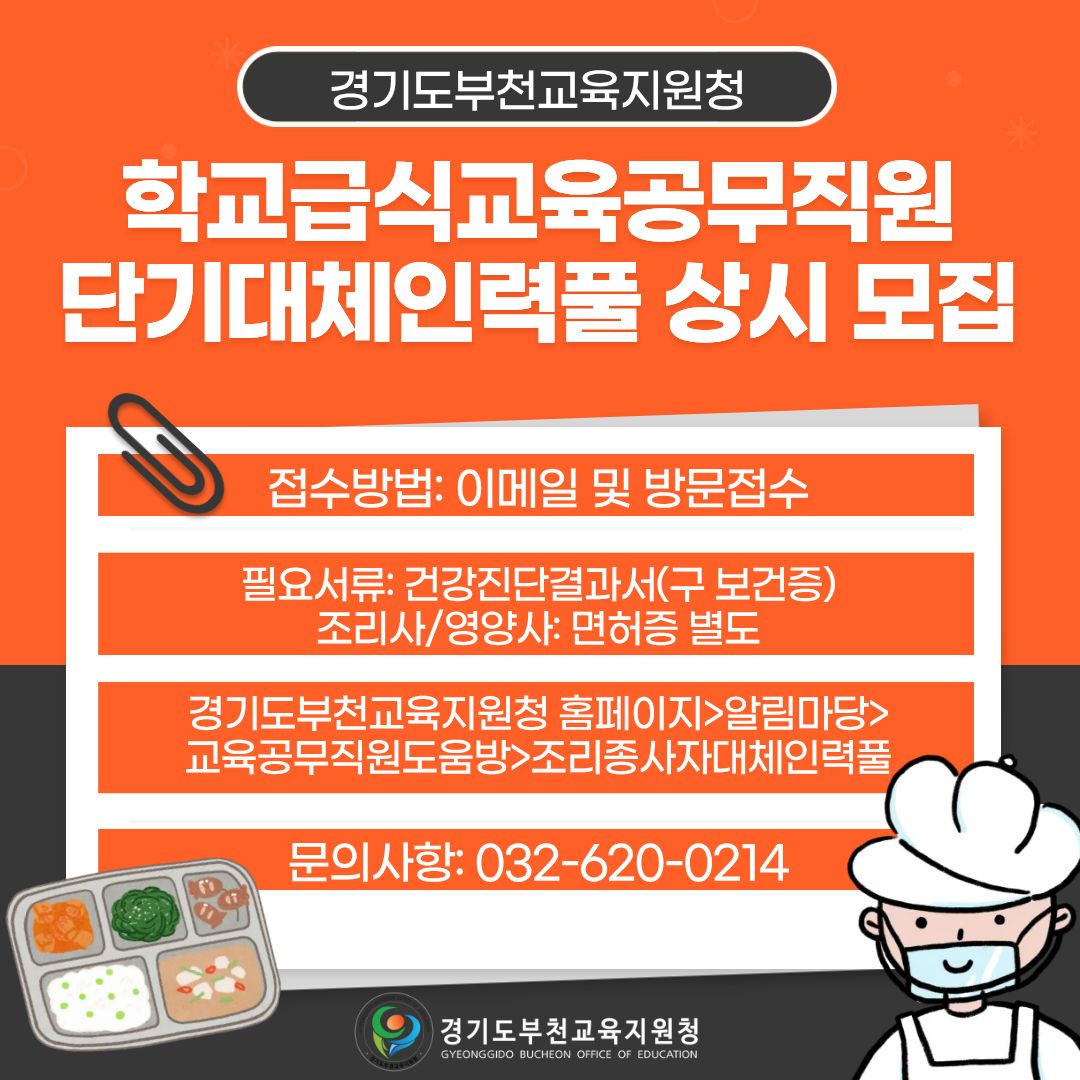 경기도부천교육지원청 학교급식교육공무직원 단기대체인력풀 상시 모집 접수방법: 이메일 및 방문접수 필요서류: 건강진단결과서(구 보건증) 조리사/영양사: 면허증 별도 경기도부천교육지원청 홈페이지>알림마당>교육공무직원도움방>조리종사자대체인력풀 문의사항: 032-620-0214 경기도부천교육지원청